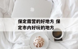 保定露营的好地方 保定市内好玩的地方