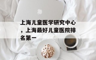 上海儿童医学研究中心，上海最好儿童医院排名第一