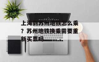 上海到苏州地铁怎么乘？苏州地铁换乘需要重新买票吗