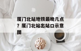 厦门北站地铁最晚几点？厦门北站出站口示意图