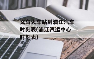 义乌火车站到浦江汽车时刻表(浦江汽运中心时刻表)