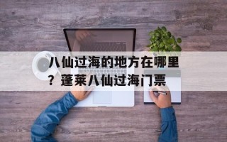 八仙过海的地方在哪里？蓬莱八仙过海门票