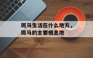 斑马生活在什么地方，斑马的主要栖息地