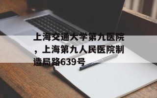 上海交通大学第九医院，上海第九人民医院制造局路639号