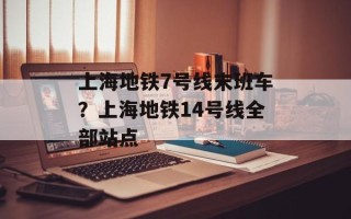 上海地铁7号线末班车？上海地铁14号线全部站点