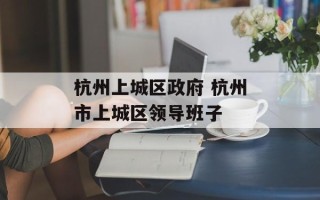 杭州上城区政府 杭州市上城区领导班子