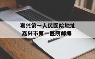 嘉兴第一人民医院地址 嘉兴市第一医院邮编