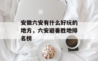 安徽六安有什么好玩的地方，六安避暑胜地排名榜