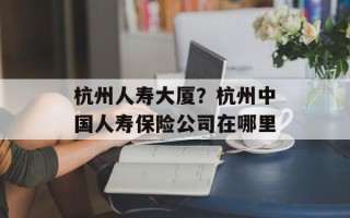 杭州人寿大厦？杭州中国人寿保险公司在哪里