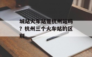 城站火车站是杭州站吗？杭州三个火车站的区别