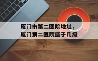 厦门市第二医院地址，厦门第二医院属于几级