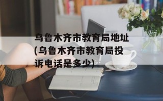 乌鲁木齐市教育局地址(乌鲁木齐市教育局投诉电话是多少)