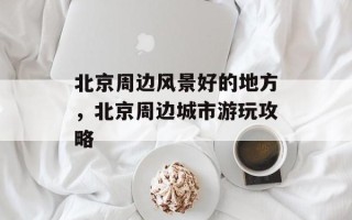 北京周边风景好的地方，北京周边城市游玩攻略