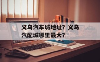 义乌汽车城地址？义乌汽配城哪里最大？
