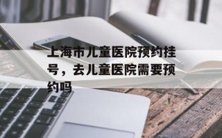 上海市儿童医院预约挂号，去儿童医院需要预约吗