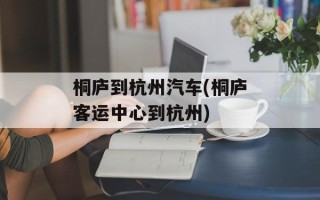 桐庐到杭州汽车(桐庐客运中心到杭州)