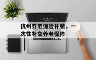 杭州养老保险补缴，一次性补交养老保险