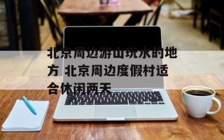 北京周边游山玩水的地方 北京周边度假村适合休闲两天