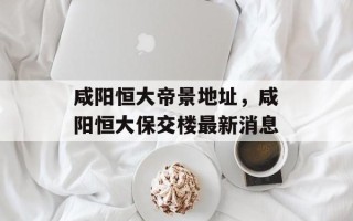 咸阳恒大帝景地址，咸阳恒大保交楼最新消息