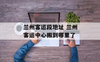 兰州客运段地址 兰州客运中心搬到哪里了