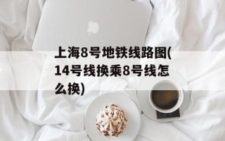 上海8号地铁线路图(14号线换乘8号线怎么换)