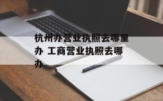 杭州办营业执照去哪里办 工商营业执照去哪办