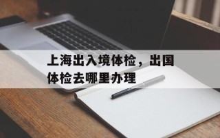 上海出入境体检，出国体检去哪里办理