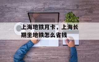 上海地铁月卡，上海长期坐地铁怎么省钱