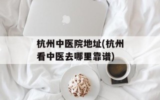 杭州中医院地址(杭州看中医去哪里靠谱)
