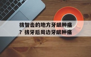 拔智齿的地方牙龈肿痛？拔牙后周边牙龈肿痛
