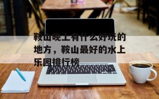 鞍山晚上有什么好玩的地方，鞍山最好的水上乐园排行榜
