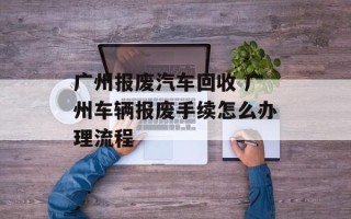 广州报废汽车回收 广州车辆报废手续怎么办理流程