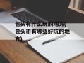 包头有什么玩的地方(包头市有哪些好玩的地方)