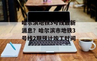 哈尔滨地铁3号线最新消息？哈尔滨市地铁3号线2期预计竣工时间