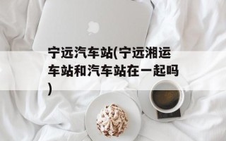 宁远汽车站(宁远湘运车站和汽车站在一起吗)