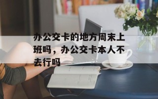 办公交卡的地方周末上班吗，办公交卡本人不去行吗