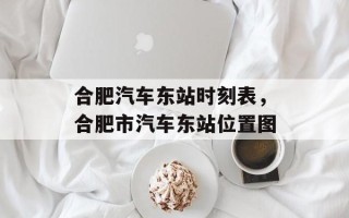合肥汽车东站时刻表，合肥市汽车东站位置图
