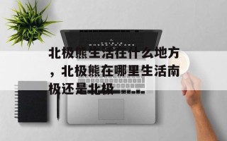 北极熊生活在什么地方，北极熊在哪里生活南极还是北极