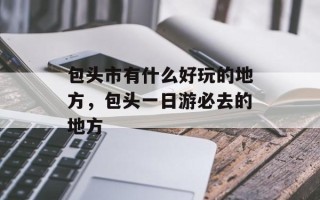 包头市有什么好玩的地方，包头一日游必去的地方