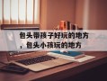 包头带孩子好玩的地方，包头小孩玩的地方
