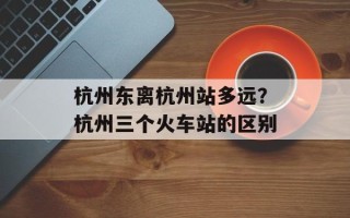 杭州东离杭州站多远？杭州三个火车站的区别