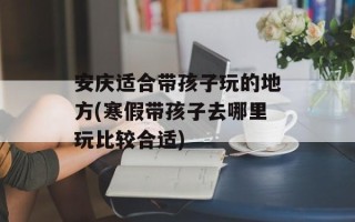 安庆适合带孩子玩的地方(寒假带孩子去哪里玩比较合适)