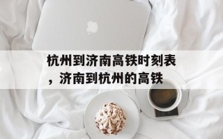 杭州到济南高铁时刻表，济南到杭州的高铁