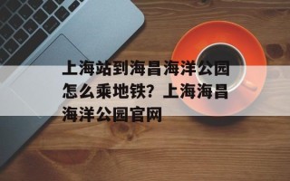 上海站到海昌海洋公园怎么乘地铁？上海海昌海洋公园官网