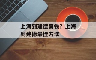 上海到建德高铁？上海到建德最佳方法