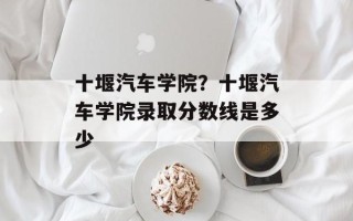 十堰汽车学院？十堰汽车学院录取分数线是多少
