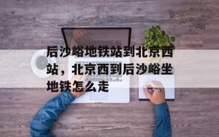后沙峪地铁站到北京西站，北京西到后沙峪坐地铁怎么走