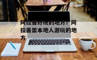 阿拉善好玩的地方？阿拉善盟本地人游玩的地方