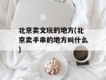 北京卖文玩的地方(北京卖手串的地方叫什么)