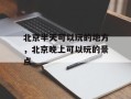 北京半天可以玩的地方，北京晚上可以玩的景点